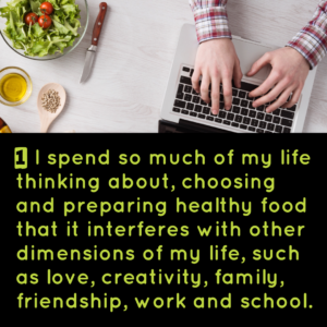 1) I spend so much of my life thinking about, choosing, and preparing healthy food that it interferes with other dimensions of my life such as love, creativitiy, family, friendship, work, and school.