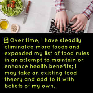5) Over time, I have steadily eliminated more foods and expanded my list of food rules in an attempt to maintain or enhance health benefits; I may take an existing food theory and add to it with beliefs of my own.